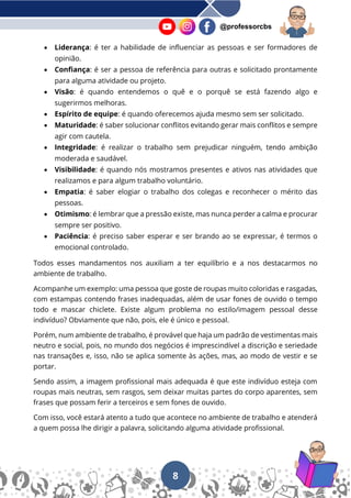 8
@professorcbs
• Liderança: é ter a habilidade de influenciar as pessoas e ser formadores de
opinião.
• Confiança: é ser a pessoa de referência para outras e solicitado prontamente
para alguma atividade ou projeto.
• Visão: é quando entendemos o quê e o porquê se está fazendo algo e
sugerirmos melhoras.
• Espírito de equipe: é quando oferecemos ajuda mesmo sem ser solicitado.
• Maturidade: é saber solucionar conflitos evitando gerar mais conflitos e sempre
agir com cautela.
• Integridade: é realizar o trabalho sem prejudicar ninguém, tendo ambição
moderada e saudável.
• Visibilidade: é quando nós mostramos presentes e ativos nas atividades que
realizamos e para algum trabalho voluntário.
• Empatia: é saber elogiar o trabalho dos colegas e reconhecer o mérito das
pessoas.
• Otimismo: é lembrar que a pressão existe, mas nunca perder a calma e procurar
sempre ser positivo.
• Paciência: é preciso saber esperar e ser brando ao se expressar, é termos o
emocional controlado.
Todos esses mandamentos nos auxiliam a ter equilíbrio e a nos destacarmos no
ambiente de trabalho.
Acompanhe um exemplo: uma pessoa que goste de roupas muito coloridas e rasgadas,
com estampas contendo frases inadequadas, além de usar fones de ouvido o tempo
todo e mascar chiclete. Existe algum problema no estilo/imagem pessoal desse
indivíduo? Obviamente que não, pois, ele é único e pessoal.
Porém, num ambiente de trabalho, é provável que haja um padrão de vestimentas mais
neutro e social, pois, no mundo dos negócios é imprescindível a discrição e seriedade
nas transações e, isso, não se aplica somente às ações, mas, ao modo de vestir e se
portar.
Sendo assim, a imagem profissional mais adequada é que este indivíduo esteja com
roupas mais neutras, sem rasgos, sem deixar muitas partes do corpo aparentes, sem
frases que possam ferir a terceiros e sem fones de ouvido.
Com isso, você estará atento a tudo que acontece no ambiente de trabalho e atenderá
a quem possa lhe dirigir a palavra, solicitando alguma atividade profissional.
 
