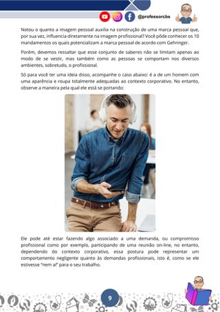 9
@professorcbs
Notou o quanto a imagem pessoal auxilia na construção de uma marca pessoal que,
por sua vez, influencia diretamente na imagem profissional? Você pôde conhecer os 10
mandamentos os quais potencializam a marca pessoal de acordo com Gehringer.
Porém, devemos ressaltar que esse conjunto de saberes não se limitam apenas ao
modo de se vestir, mas também como as pessoas se comportam nos diversos
ambientes, sobretudo, o profissional.
Só para você ter uma ideia disso, acompanhe o caso abaixo: é a de um homem com
uma aparência e roupa totalmente adequadas ao contexto corporativo. No entanto,
observe a maneira pela qual ele está se portando:
Ele pode até estar fazendo algo associado a uma demanda, ou compromisso
profissional como por exemplo, participando de uma reunião on-line, no entanto,
dependendo do contexto corporativo, essa postura pode representar um
comportamento negligente quanto às demandas profissionais, isto é, como se ele
estivesse “nem aí” para o seu trabalho.
 