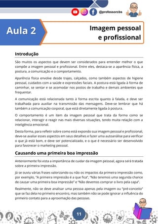 11
@professorcbs
Imagem pessoal
e profissional
Introdução
São muitos os aspectos que devem ser considerados para entender melhor o que
compõe a imagem pessoal e profissional. Entre eles, destaca-se a aparência física, a
postura, a comunicação e o comportamento.
Aparência física envolve desde trajes, calçados, como também aspectos de higiene
pessoal, cuidados com a saúde e expressões faciais. A postura está ligada à forma de
caminhar, se sentar e se acomodar nos postos de trabalho e demais ambientes que
frequentar.
A comunicação está relacionada tanto à forma escrita quanto à falada, e deve ser
trabalhada para auxiliar na transmissão das mensagens. Deve-se lembrar que há
também a comunicação corporal, que está diretamente ligada à postura.
O comportamento é um item da imagem pessoal que trata da forma como se
relacionar, interagir e reagir nas mais diversas situações, tendo muita relação com a
inteligência emocional.
Desta forma, para refletir sobre como está expondo sua imagem pessoal e profissional,
deve-se avaliar esses aspectos em seus detalhes e fazer uma autoanálise para verificar
o que já está bom, e deve ser potencializado, e o que é necessário ser desenvolvido
para favorecer o marketing pessoal.
Causando uma primeira boa impressão
Anteriormente foi vista a importância de cuidar da imagem pessoal, agora será tratada
sobre a primeira impressão.
Já se ouviu várias frases valorizando ou não os impactos da primeira impressão como,
por exemplo, “A primeira impressão é a que fica”, “Não teremos uma segunda chance
de causar uma primeira boa impressão” e “Não devemos comprar o livro pela capa”.
Realmente, não se deve analisar uma pessoa apenas pela imagem ou “pré-conceito”
que se faz dela no primeiro encontro, mas também não se pode ignorar a influência do
primeiro contato para a aproximação das pessoas.
Aula 2
 