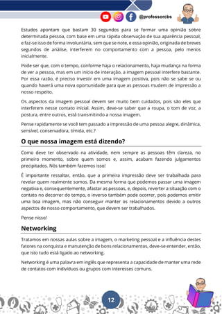 12
@professorcbs
Estudos apontam que bastam 30 segundos para se formar uma opinião sobre
determinada pessoa, com base em uma rápida observação de sua aparência pessoal,
e faz-se isso de forma involuntária, sem que se note, e essa opinião, originada de breves
segundos de análise, interferem no comportamento com a pessoa, pelo menos
inicialmente.
Pode ser que, com o tempo, conforme haja o relacionamento, haja mudança na forma
de ver a pessoa, mas em um início de interação, a imagem pessoal interfere bastante.
Por essa razão, é preciso investir em uma imagem positiva, pois não se sabe se ou
quando haverá uma nova oportunidade para que as pessoas mudem de impressão a
nosso respeito.
Os aspectos da imagem pessoal devem ser muito bem cuidados, pois são eles que
interferem nesse contato inicial. Assim, deve-se saber que a roupa, o tom de voz, a
postura, entre outros, está transmitindo a nossa imagem.
Pense rapidamente se você tem passado a impressão de uma pessoa alegre, dinâmica,
sensível, conservadora, tímida, etc.?
O que nossa imagem está dizendo?
Como deve ter observado na atividade, nem sempre as pessoas têm clareza, no
primeiro momento, sobre quem somos e, assim, acabam fazendo julgamentos
precipitados. Nós também fazemos isso!
É importante ressaltar, então, que a primeira impressão deve ser trabalhada para
revelar quem realmente somos. Da mesma forma que podemos passar uma imagem
negativa e, consequentemente, afastar as pessoas, e, depois, reverter a situação com o
contato no decorrer do tempo, o inverso também pode ocorrer, pois podemos emitir
uma boa imagem, mas não conseguir manter os relacionamentos devido a outros
aspectos de nosso comportamento, que devem ser trabalhados.
Pense nisso!
Networking
Tratamos em nossas aulas sobre a imagem, o marketing pessoal e a influência destes
fatores na conquista e manutenção de bons relacionamentos, deve-se entender, então,
que isto tudo está ligado ao networking.
Networking é uma palavra em inglês que representa a capacidade de manter uma rede
de contatos com indivíduos ou grupos com interesses comuns.
 