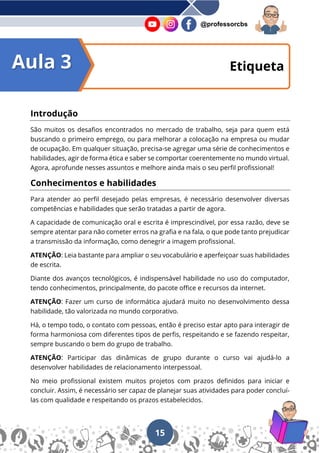 15
@professorcbs
Introdução
São muitos os desafios encontrados no mercado de trabalho, seja para quem está
buscando o primeiro emprego, ou para melhorar a colocação na empresa ou mudar
de ocupação. Em qualquer situação, precisa-se agregar uma série de conhecimentos e
habilidades, agir de forma ética e saber se comportar coerentemente no mundo virtual.
Agora, aprofunde nesses assuntos e melhore ainda mais o seu perfil profissional!
Conhecimentos e habilidades
Para atender ao perfil desejado pelas empresas, é necessário desenvolver diversas
competências e habilidades que serão tratadas a partir de agora.
A capacidade de comunicação oral e escrita é imprescindível, por essa razão, deve se
sempre atentar para não cometer erros na grafia e na fala, o que pode tanto prejudicar
a transmissão da informação, como denegrir a imagem profissional.
ATENÇÃO: Leia bastante para ampliar o seu vocabulário e aperfeiçoar suas habilidades
de escrita.
Diante dos avanços tecnológicos, é indispensável habilidade no uso do computador,
tendo conhecimentos, principalmente, do pacote office e recursos da internet.
ATENÇÃO: Fazer um curso de informática ajudará muito no desenvolvimento dessa
habilidade, tão valorizada no mundo corporativo.
Há, o tempo todo, o contato com pessoas, então é preciso estar apto para interagir de
forma harmoniosa com diferentes tipos de perfis, respeitando e se fazendo respeitar,
sempre buscando o bem do grupo de trabalho.
ATENÇÃO: Participar das dinâmicas de grupo durante o curso vai ajudá-lo a
desenvolver habilidades de relacionamento interpessoal.
No meio profissional existem muitos projetos com prazos definidos para iniciar e
concluir. Assim, é necessário ser capaz de planejar suas atividades para poder concluí-
las com qualidade e respeitando os prazos estabelecidos.
Etiqueta
Aula 3
 