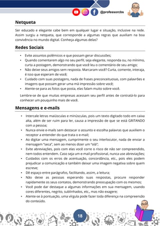 18
@professorcbs
Netqueta
Ser educado e elegante cabe bem em qualquer lugar e situação, inclusive na rede.
Assim surgiu a netqueta, que corresponde a algumas regras que auxiliam na boa
convivência no mundo digital. Conheça algumas delas?
Redes Sociais
• Evite assuntos polêmicos e que possam gerar discussões;
• Quando comentarem algo no seu perfil, seja elegante, responda ou, no mínimo,
curta a postagem, demonstrando que você leu o comentário de seu amigo;
• Não deixe seus amigos sem resposta. Marcaram você? Curta, comente, interaja,
é isso que esperam de você;
• Cuidado com suas postagens, nada de frases preconceituosas, com palavrões e
imagens que possam gerar uma má impressão sobre você;
• Atente-se para as fotos que posta, elas falam muito sobre você.
Lembre-se de que muitas empresas acessam seu perfil antes de contratá-lo para
conhecer um pouquinho mais de você.
Mensagens e e-mails
• Intercale letras maiúsculas e minúsculas, pois um texto digitado todo em caixa
alta, além de ser ruim para ler, causa a impressão de que se está GRITANDO
com a pessoa;
• Nunca envie e-mails sem destacar o assunto e escolha palavras que auxiliem o
receptor a entender do que trata o e-mail;
• Ao digitar uma mensagem, cumprimente o seu interlocutor, nada de enviar a
mensagem “seca”, sem ao menos dizer um “olá”;
• Evite abreviações, pois com elas você corre o risco de não ser compreendido,
nem todos entendem. Caso seja um e-mail profissional, nunca use abreviações;
• Cuidados com os erros de acentuação, concordância, etc., pois eles podem
prejudicar a comunicação e também deixar uma imagem negativa sobre quem
escreve;
• Dê espaço entre parágrafos, facilitando, assim, a leitura;
• Não deixe as pessoas esperando suas respostas, procure responder
rapidamente os seus contatos, demonstrando preocupação com os mesmos;
• Você pode dar destaque a algumas informações em sua mensagem, usando
cores diferentes, negrito, sublinhados, etc., mas não exagere;
• Atente-se à pontuação, uma vírgula pode fazer toda diferença na compreensão
do conteúdo.
 