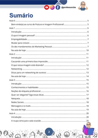2
@professorcbs
Sumário
Aula 0 ...................................................................................................................................... 5
Bem-vindo(a) ao curso de Postura e Imagem Profissional!........................................... 5
Aula 1 ...................................................................................................................................... 6
Introdução .......................................................................................................................... 6
O que é imagem pessoal? ................................................................................................. 6
Empregabilidade ................................................................................................................ 7
Mudar para crescer............................................................................................................ 7
Os dez mandamentos do Marketing Pessoal.................................................................. 7
Na aula de hoje ................................................................................................................ 10
Aula 2 .................................................................................................................................... 11
Introdução ........................................................................................................................ 11
Causando uma primeira boa impressão....................................................................... 11
O que nossa imagem está dizendo? .............................................................................. 12
Networking ....................................................................................................................... 12
Dicas para um networking de sucesso .......................................................................... 13
Na aula de hoje ................................................................................................................ 14
Aula 3 .................................................................................................................................... 15
Introdução ........................................................................................................................ 15
Conhecimentos e habilidades ........................................................................................ 15
Noções de etiqueta profissional..................................................................................... 16
Quer ser elegante? Siga essas dicas............................................................................... 17
Netqueta ........................................................................................................................... 18
Redes Sociais .................................................................................................................... 18
Mensagens e e-mails ....................................................................................................... 18
Na aula de hoje ................................................................................................................ 19
Aula 4 .................................................................................................................................... 20
Introdução ........................................................................................................................ 20
A roupa certa para cada ocasião.................................................................................... 20
 