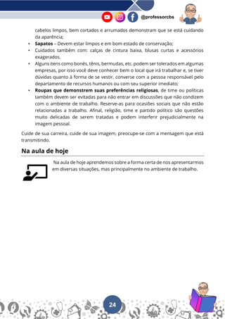 24
@professorcbs
cabelos limpos, bem cortados e arrumados demonstram que se está cuidando
da aparência;
• Sapatos – Devem estar limpos e em bom estado de conservação;
• Cuidados também com: calças de cintura baixa, blusas curtas e acessórios
exagerados.
• Alguns itens como bonés, tênis, bermudas, etc. podem ser tolerados em algumas
empresas, por isso você deve conhecer bem o local que irá trabalhar e, se tiver
dúvidas quanto à forma de se vestir, converse com a pessoa responsável pelo
departamento de recursos humanos ou com seu superior imediato;
• Roupas que demonstrem suas preferências religiosas, de time ou políticas
também devem ser evitadas para não entrar em discussões que não condizem
com o ambiente de trabalho. Reserve-as para ocasiões sociais que não estão
relacionadas a trabalho. Afinal, religião, time e partido político são questões
muito delicadas de serem tratadas e podem interferir prejudicialmente na
imagem pessoal.
Cuide de sua carreira, cuide de sua imagem, preocupe-se com a mensagem que está
transmitindo.
Na aula de hoje
Na aula de hoje aprendemos sobre a forma certa de nos apresentarmos
em diversas situações, mas principalmente no ambiente de trabalho.
 