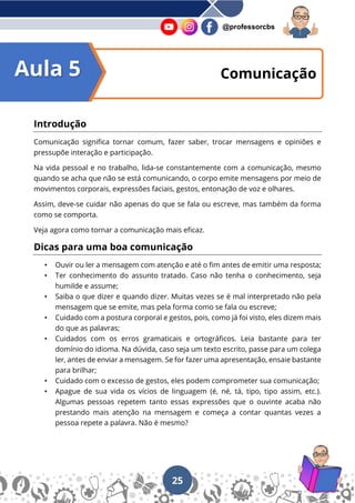 25
@professorcbs
Introdução
Comunicação significa tornar comum, fazer saber, trocar mensagens e opiniões e
pressupõe interação e participação.
Na vida pessoal e no trabalho, lida-se constantemente com a comunicação, mesmo
quando se acha que não se está comunicando, o corpo emite mensagens por meio de
movimentos corporais, expressões faciais, gestos, entonação de voz e olhares.
Assim, deve-se cuidar não apenas do que se fala ou escreve, mas também da forma
como se comporta.
Veja agora como tornar a comunicação mais eficaz.
Dicas para uma boa comunicação
• Ouvir ou ler a mensagem com atenção e até o fim antes de emitir uma resposta;
• Ter conhecimento do assunto tratado. Caso não tenha o conhecimento, seja
humilde e assume;
• Saiba o que dizer e quando dizer. Muitas vezes se é mal interpretado não pela
mensagem que se emite, mas pela forma como se fala ou escreve;
• Cuidado com a postura corporal e gestos, pois, como já foi visto, eles dizem mais
do que as palavras;
• Cuidados com os erros gramaticais e ortográficos. Leia bastante para ter
domínio do idioma. Na dúvida, caso seja um texto escrito, passe para um colega
ler, antes de enviar a mensagem. Se for fazer uma apresentação, ensaie bastante
para brilhar;
• Cuidado com o excesso de gestos, eles podem comprometer sua comunicação;
• Apague de sua vida os vícios de linguagem (é, né, tá, tipo, tipo assim, etc.).
Algumas pessoas repetem tanto essas expressões que o ouvinte acaba não
prestando mais atenção na mensagem e começa a contar quantas vezes a
pessoa repete a palavra. Não é mesmo?
Comunicação
Aula 5
 