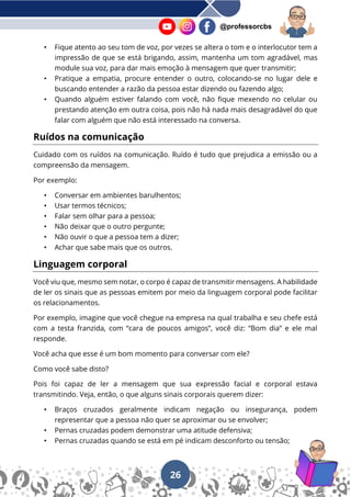 26
@professorcbs
• Fique atento ao seu tom de voz, por vezes se altera o tom e o interlocutor tem a
impressão de que se está brigando, assim, mantenha um tom agradável, mas
module sua voz, para dar mais emoção à mensagem que quer transmitir;
• Pratique a empatia, procure entender o outro, colocando-se no lugar dele e
buscando entender a razão da pessoa estar dizendo ou fazendo algo;
• Quando alguém estiver falando com você, não fique mexendo no celular ou
prestando atenção em outra coisa, pois não há nada mais desagradável do que
falar com alguém que não está interessado na conversa.
Ruídos na comunicação
Cuidado com os ruídos na comunicação. Ruído é tudo que prejudica a emissão ou a
compreensão da mensagem.
Por exemplo:
• Conversar em ambientes barulhentos;
• Usar termos técnicos;
• Falar sem olhar para a pessoa;
• Não deixar que o outro pergunte;
• Não ouvir o que a pessoa tem a dizer;
• Achar que sabe mais que os outros.
Linguagem corporal
Você viu que, mesmo sem notar, o corpo é capaz de transmitir mensagens. A habilidade
de ler os sinais que as pessoas emitem por meio da linguagem corporal pode facilitar
os relacionamentos.
Por exemplo, imagine que você chegue na empresa na qual trabalha e seu chefe está
com a testa franzida, com “cara de poucos amigos”, você diz: “Bom dia” e ele mal
responde.
Você acha que esse é um bom momento para conversar com ele?
Como você sabe disto?
Pois foi capaz de ler a mensagem que sua expressão facial e corporal estava
transmitindo. Veja, então, o que alguns sinais corporais querem dizer:
• Braços cruzados geralmente indicam negação ou insegurança, podem
representar que a pessoa não quer se aproximar ou se envolver;
• Pernas cruzadas podem demonstrar uma atitude defensiva;
• Pernas cruzadas quando se está em pé indicam desconforto ou tensão;
 