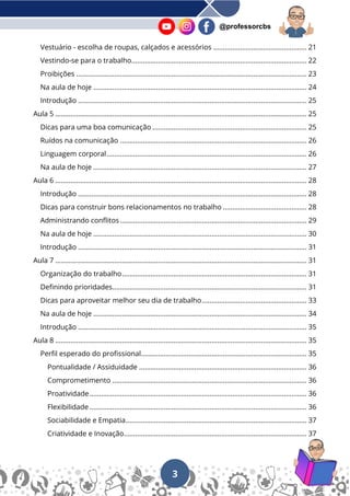 3
@professorcbs
Vestuário - escolha de roupas, calçados e acessórios ................................................. 21
Vestindo-se para o trabalho............................................................................................ 22
Proibições ......................................................................................................................... 23
Na aula de hoje ................................................................................................................ 24
Introdução ........................................................................................................................ 25
Aula 5 .................................................................................................................................... 25
Dicas para uma boa comunicação ................................................................................. 25
Ruídos na comunicação .................................................................................................. 26
Linguagem corporal......................................................................................................... 26
Na aula de hoje ................................................................................................................ 27
Aula 6 .................................................................................................................................... 28
Introdução ........................................................................................................................ 28
Dicas para construir bons relacionamentos no trabalho ............................................ 28
Administrando conflitos .................................................................................................. 29
Na aula de hoje ................................................................................................................ 30
Introdução ........................................................................................................................ 31
Aula 7 .................................................................................................................................... 31
Organização do trabalho................................................................................................. 31
Definindo prioridades...................................................................................................... 31
Dicas para aproveitar melhor seu dia de trabalho....................................................... 33
Na aula de hoje ................................................................................................................ 34
Introdução ........................................................................................................................ 35
Aula 8 .................................................................................................................................... 35
Perfil esperado do profissional....................................................................................... 35
Pontualidade / Assiduidade ........................................................................................ 36
Comprometimento ...................................................................................................... 36
Proatividade.................................................................................................................. 36
Flexibilidade .................................................................................................................. 36
Sociabilidade e Empatia............................................................................................... 37
Criatividade e Inovação................................................................................................ 37
 