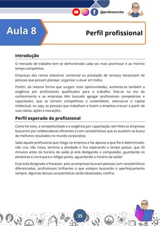 35
@professorcbs
Introdução
O mercado de trabalho tem se demonstrado cada vez mais promissor e ao mesmo
tempo competitivo.
Empresas dos ramos industrial, comercial ou prestação de serviços necessitam de
pessoas que possam planejar, organizar e atuar em todos.
Porém, da mesma forma que surgem mais oportunidades, aumenta-se também a
exigência por profissionais qualificados para o trabalho. Vive-se na era do
conhecimento e as empresas têm buscado agregar profissionais competentes e
capacitados, que as tornem competitivas e sustentáveis, valoriza-se o capital
intelectual, ou seja, as pessoas que trabalham e fazem a empresa crescer a partir de
suas ideias, ações e inovações.
Perfil esperado do profissional
Como foi visto, a competitividade e a exigência por capacitação, tem feito as empresas
buscarem por colaboradores eficientes e com características que as auxiliem na busca
de melhores resultados no mundo corporativo.
Sabe aquele profissional que chega na empresa e faz apenas o que lhe é determinado,
não cria, não inova, termina a atividade e fica esperando o tempo passar, que 20
minutos antes do horário da saída já está desligando o computador, guardando os
pertences e corre para o relógio ponto, aguardando o horário da saída?
Esse está designado a fracassar, pois as empresas buscam pessoas com características
diferenciadas, profissionais brilhantes e que estejam buscando o aperfeiçoamento
sempre. Algumas dessas características serão destacadas, confira:
Perfil profissional
Aula 8
 