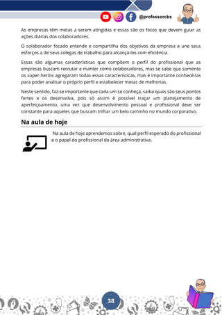 38
@professorcbs
As empresas têm metas a serem atingidas e essas são os focos que devem guiar as
ações diárias dos colaboradores.
O colaborador focado entende e compartilha dos objetivos da empresa e une seus
esforços a de seus colegas de trabalho para alcançá-los com eficiência.
Essas são algumas características que compõem o perfil do profissional que as
empresas buscam recrutar e manter como colaboradores, mas se sabe que somente
os super-heróis agregaram todas essas características, mas é importante conhecê-las
para poder analisar o próprio perfil e estabelecer metas de melhorias.
Neste sentido, faz-se importante que cada um se conheça, saiba quais são seus pontos
fortes e os desenvolva, pois só assim é possível traçar um planejamento de
aperfeiçoamento, uma vez que desenvolvimento pessoal e profissional deve ser
constante para aqueles que buscam trilhar um belo caminho no mundo corporativo.
Na aula de hoje
Na aula de hoje aprendemos sobre, qual perfil esperado do profissional
e o papel do profissional da área administrativa.
 