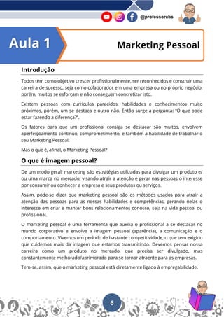 6
@professorcbs
Marketing Pessoal
Introdução
Todos têm como objetivo crescer profissionalmente, ser reconhecidos e construir uma
carreira de sucesso, seja como colaborador em uma empresa ou no próprio negócio,
porém, muitos se esforçam e não conseguem concretizar isto.
Existem pessoas com currículos parecidos, habilidades e conhecimentos muito
próximos, porém, um se destaca e outro não. Então surge a pergunta: “O que pode
estar fazendo a diferença?”.
Os fatores para que um profissional consiga se destacar são muitos, envolvem
aperfeiçoamento contínuo, comprometimento, e também a habilidade de trabalhar o
seu Marketing Pessoal.
Mas o que é, afinal, o Marketing Pessoal?
O que é imagem pessoal?
De um modo geral, marketing são estratégias utilizadas para divulgar um produto e/
ou uma marca no mercado, visando atrair a atenção e gerar nas pessoas o interesse
por consumir ou conhecer a empresa e seus produtos ou serviços.
Assim, pode-se dizer que marketing pessoal são os métodos usados para atrair a
atenção das pessoas para as nossas habilidades e competências, gerando nelas o
interesse em criar e manter bons relacionamentos conosco, seja na vida pessoal ou
profissional.
O marketing pessoal é uma ferramenta que auxilia o profissional a se destacar no
mundo corporativo e envolve a imagem pessoal (aparência), a comunicação e o
comportamento. Vivemos um período de bastante competitividade, o que tem exigido
que cuidemos mais da imagem que estamos transmitindo. Devemos pensar nossa
carreira como um produto no mercado, que precisa ser divulgado, mas
constantemente melhorado/aprimorado para se tornar atraente para as empresas.
Tem-se, assim, que o marketing pessoal está diretamente ligado à empregabilidade.
Aula 1
 