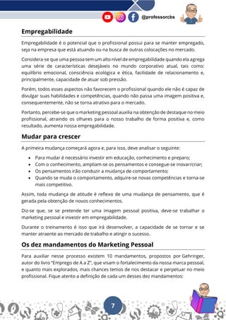 7
@professorcbs
Empregabilidade
Empregabilidade é o potencial que o profissional possui para se manter empregado,
seja na empresa que está atuando ou na busca de outras colocações no mercado.
Considera-se que uma pessoa tem um alto nível de empregabilidade quando ela agrega
uma série de características desejáveis no mundo corporativo atual, tais como:
equilíbrio emocional, consciência ecológica e ética, facilidade de relacionamento e,
principalmente, capacidade de atuar sob pressão.
Porém, todos esses aspectos não favorecem o profissional quando ele não é capaz de
divulgar suas habilidades e competências, quando não passa uma imagem positiva e,
consequentemente, não se torna atrativo para o mercado.
Portanto, percebe-se que o marketing pessoal auxilia na obtenção de destaque no meio
profissional, atraindo os olhares para o nosso trabalho de forma positiva e, como
resultado, aumenta nossa empregabilidade.
Mudar para crescer
A primeira mudança começará agora e, para isso, deve analisar o seguinte:
• Para mudar é necessário investir em educação, conhecimento e preparo;
• Com o conhecimento, ampliam-se os pensamentos e consegue-se inovar/criar;
• Os pensamentos irão conduzir a mudança de comportamento;
• Quando se muda o comportamento, adquire-se novas competências e torna-se
mais competitivo.
Assim, toda mudança de atitude é reflexo de uma mudança de pensamento, que é
gerada pela obtenção de novos conhecimentos.
Diz-se que, se se pretende ter uma imagem pessoal positiva, deve-se trabalhar o
marketing pessoal e investir em empregabilidade.
Durante o treinamento é isso que irá desenvolver, a capacidade de se tornar e se
manter atraente ao mercado de trabalho e atingir o sucesso.
Os dez mandamentos do Marketing Pessoal
Para auxiliar nesse processo existem 10 mandamentos, propostos por Gehringer,
autor do livro “Emprego de A a Z”, que visam o fortalecimento da nossa marca pessoal,
e quanto mais explorados, mais chances temos de nos destacar e perpetuar no meio
profissional. Fique atento a definição de cada um desses dez mandamentos:
 