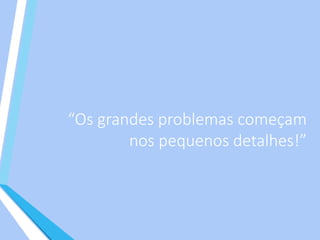 “Os grandes problemas começam
nos pequenos detalhes!”
 
