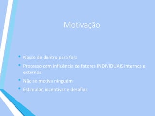 Motivação
• Nasce de dentro para fora
• Processo com influência de fatores INDIVIDUAIS internos e
externos
• Não se motiva ninguém
• Estimular, incentivar e desafiar
 