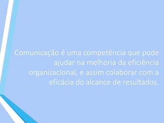 Comunicação é uma competência que pode
ajudar na melhoria da eficiência
organizacional, e assim colaborar com a
eficácia do alcance de resultados.
 