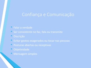 Confiança e Comunicação
• Falar a verdade
• Ser consistente no faz, fala ou transmite
• Discrição
• Evitar gestos exagerados ou tocar nas pessoas
• Posturas abertas ou receptivas
• Objetividade
• Mensagem simples
 