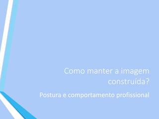 Como manter a imagem
construída?
Postura e comportamento profissional
 