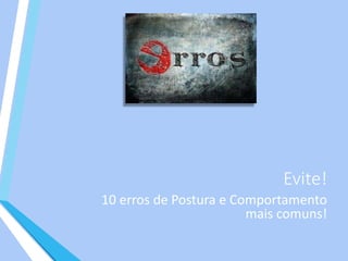 Evite!
10 erros de Postura e Comportamento
mais comuns!
 
