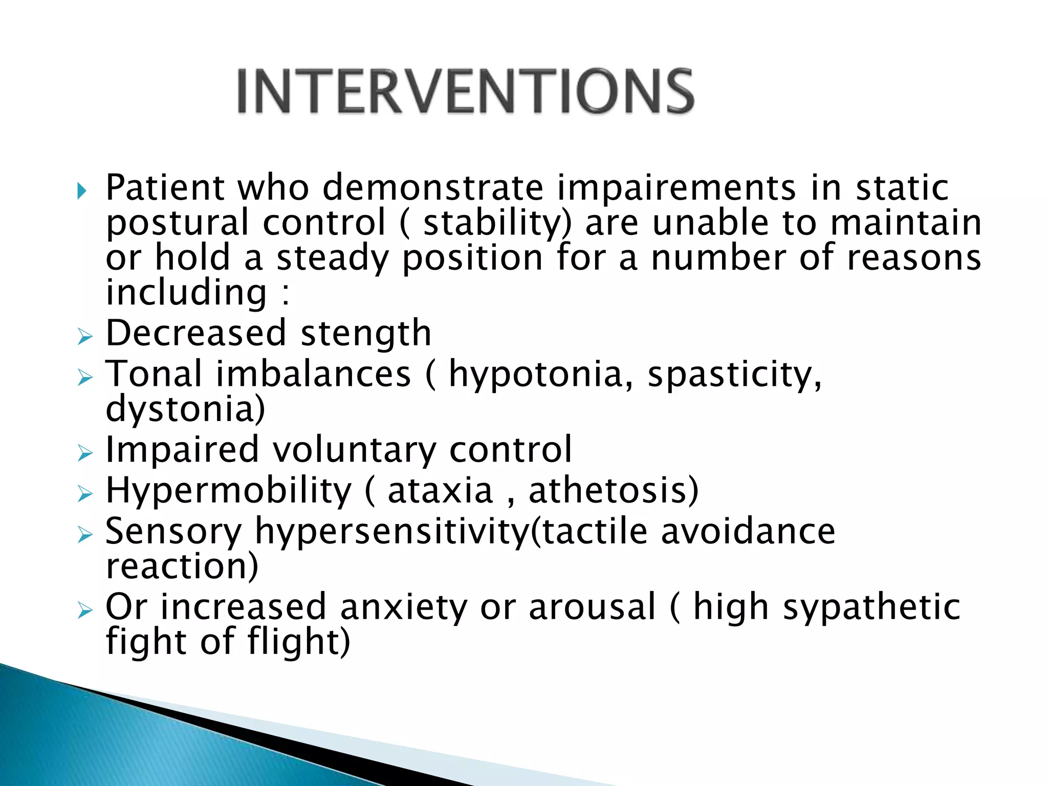 Patient who demonstrate impairements in static
postural control ( stability) are unable to maintain
or hold a steady position for a number of reasons
including :
 Decreased stength
 Tonal imbalances ( hypotonia, spasticity,
dystonia)
 Impaired voluntary control
 Hypermobility ( ataxia , athetosis)
 Sensory hypersensitivity(tactile avoidance
reaction)
 Or increased anxiety or arousal ( high sypathetic
fight of flight)
 