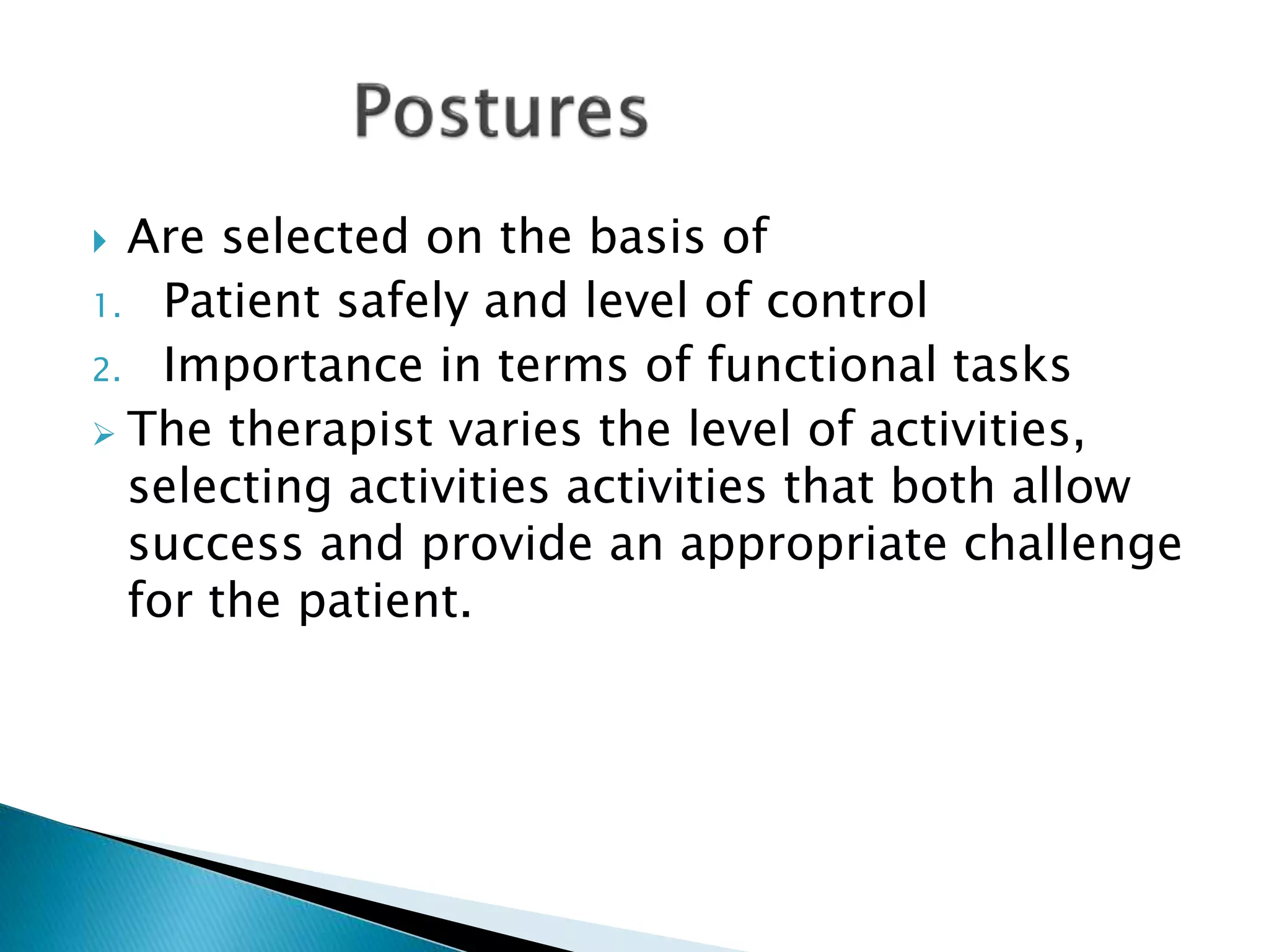  Are selected on the basis of
1. Patient safely and level of control
2. Importance in terms of functional tasks
 The therapist varies the level of activities,
selecting activities activities that both allow
success and provide an appropriate challenge
for the patient.
 