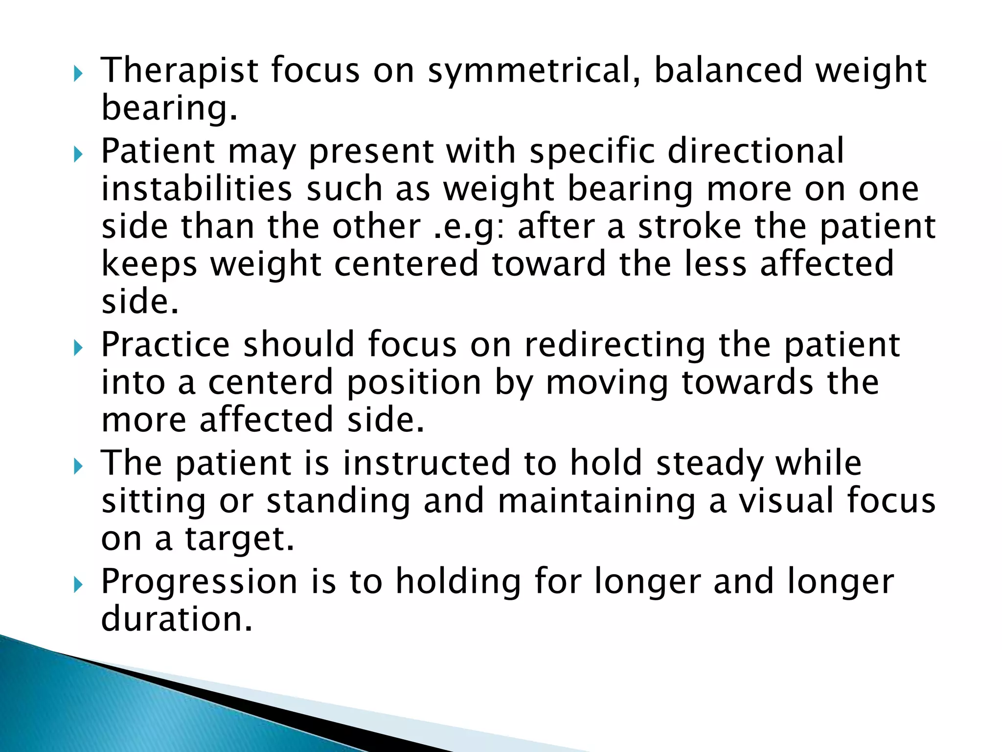  Therapist focus on symmetrical, balanced weight
bearing.
 Patient may present with specific directional
instabilities such as weight bearing more on one
side than the other .e.g: after a stroke the patient
keeps weight centered toward the less affected
side.
 Practice should focus on redirecting the patient
into a centerd position by moving towards the
more affected side.
 The patient is instructed to hold steady while
sitting or standing and maintaining a visual focus
on a target.
 Progression is to holding for longer and longer
duration.
 