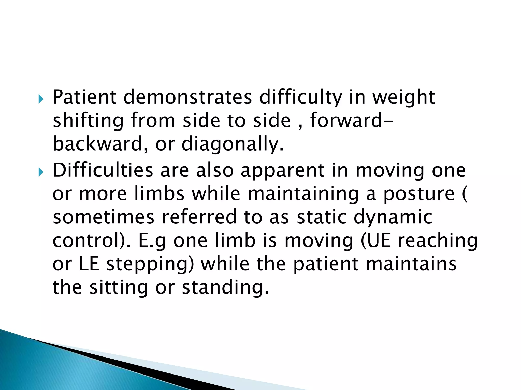  Patient demonstrates difficulty in weight
shifting from side to side , forward-
backward, or diagonally.
 Difficulties are also apparent in moving one
or more limbs while maintaining a posture (
sometimes referred to as static dynamic
control). E.g one limb is moving (UE reaching
or LE stepping) while the patient maintains
the sitting or standing.
 