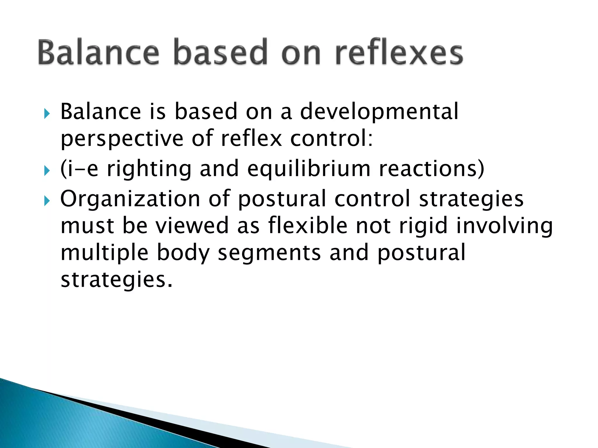  Balance is based on a developmental
perspective of reflex control:
 (i-e righting and equilibrium reactions)
 Organization of postural control strategies
must be viewed as flexible not rigid involving
multiple body segments and postural
strategies.
 