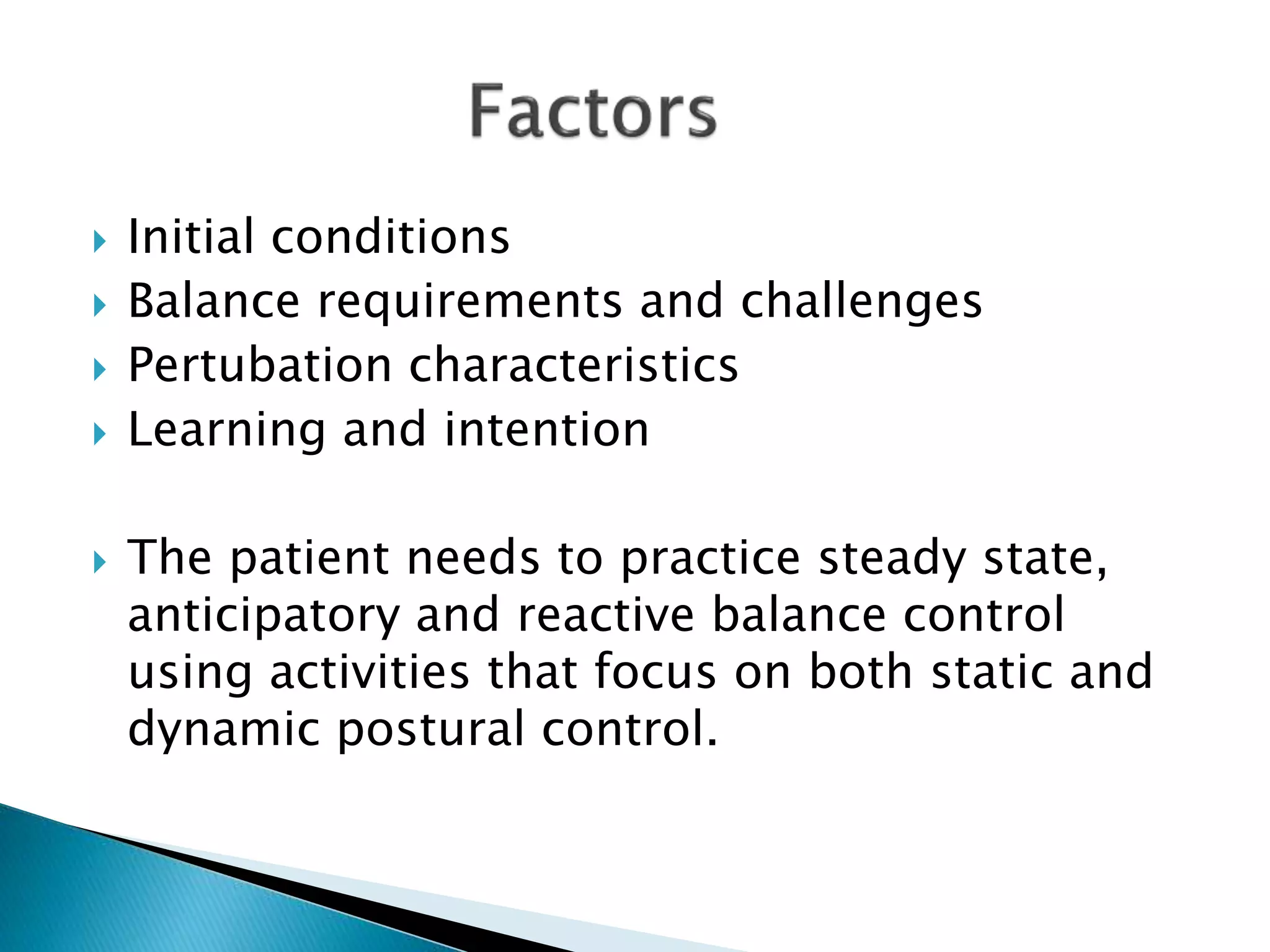  Initial conditions
 Balance requirements and challenges
 Pertubation characteristics
 Learning and intention
 The patient needs to practice steady state,
anticipatory and reactive balance control
using activities that focus on both static and
dynamic postural control.
 