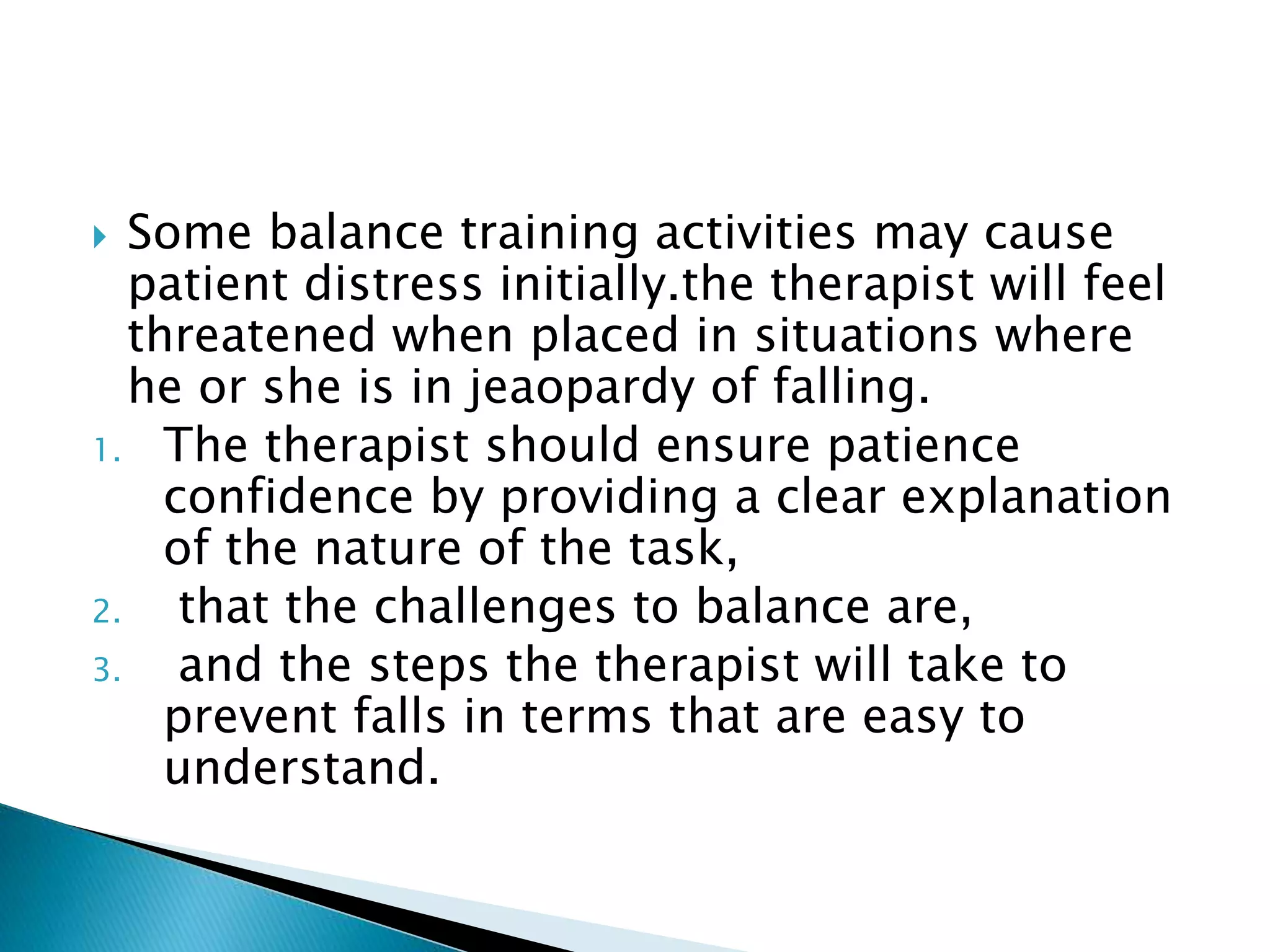  Some balance training activities may cause
patient distress initially.the therapist will feel
threatened when placed in situations where
he or she is in jeaopardy of falling.
1. The therapist should ensure patience
confidence by providing a clear explanation
of the nature of the task,
2. that the challenges to balance are,
3. and the steps the therapist will take to
prevent falls in terms that are easy to
understand.
 