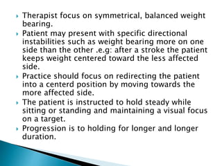  Therapist focus on symmetrical, balanced weight
bearing.
 Patient may present with specific directional
instabilities such as weight bearing more on one
side than the other .e.g: after a stroke the patient
keeps weight centered toward the less affected
side.
 Practice should focus on redirecting the patient
into a centerd position by moving towards the
more affected side.
 The patient is instructed to hold steady while
sitting or standing and maintaining a visual focus
on a target.
 Progression is to holding for longer and longer
duration.
 
