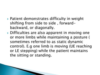  Patient demonstrates difficulty in weight
shifting from side to side , forward-
backward, or diagonally.
 Difficulties are also apparent in moving one
or more limbs while maintaining a posture (
sometimes referred to as static dynamic
control). E.g one limb is moving (UE reaching
or LE stepping) while the patient maintains
the sitting or standing.
 
