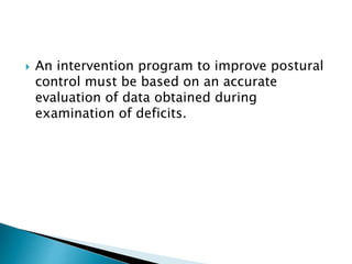  An intervention program to improve postural
control must be based on an accurate
evaluation of data obtained during
examination of deficits.
 