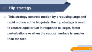 Hip strategy
▰ This strategy controls motion by producing large and
rapid motion at the hip joints, the hip strategy is used
to restore equilibrium in response to larger, faster
perturbations or when the support surface is smaller
than the feet.
11
 