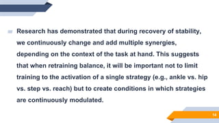 14
▰ Research has demonstrated that during recovery of stability,
we continuously change and add multiple synergies,
depending on the context of the task at hand. This suggests
that when retraining balance, it will be important not to limit
training to the activation of a single strategy (e.g., ankle vs. hip
vs. step vs. reach) but to create conditions in which strategies
are continuously modulated.
 