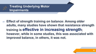 Treating Underlying Motor
Impairments
▰ Effect of strength training on balance: Among older
adults, many studies have shown that resistance strength
training is effective in increasing strength;
however, while in some studies, this was associated with
improved balance, in others, it was not.
18
 