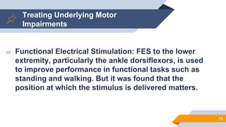 Treating Underlying Motor
Impairments
▰ Functional Electrical Stimulation: FES to the lower
extremity, particularly the ankle dorsiflexors, is used
to improve performance in functional tasks such as
standing and walking. But it was found that the
position at which the stimulus is delivered matters.
19
 
