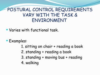 POSTURAL CONTROL REQUIREMENTS
VARY WITH THE TASK &
ENVIRONMENT
 Varies with functional task.
 Examples:
1. sitting on chair + reading a book
2. standing + reading a book
3. standing + moving bus + reading
4. walking
 