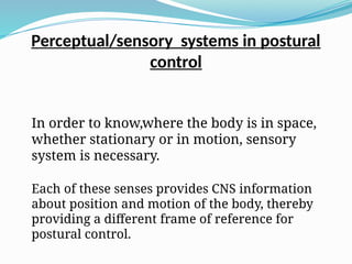 Perceptual/sensory systems in postural
control
In order to know,where the body is in space,
whether stationary or in motion, sensory
system is necessary.
Each of these senses provides CNS information
about position and motion of the body, thereby
providing a different frame of reference for
postural control.
 