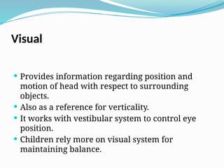 Visual
 Provides information regarding position and
motion of head with respect to surrounding
objects.
 Also as a reference for verticality.
 It works with vestibular system to control eye
position.
 Children rely more on visual system for
maintaining balance.
 