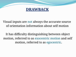 DRAWBACK
Visual inputs are not always the accurate source
of orientation information about self motion
It has difficulty distinguishing between object
motion, referred to as exocentric motion and self
motion, referred to as egocentric.
 