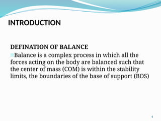 4
DEFINATION OF BALANCE
-Balance is a complex process in which all the
forces acting on the body are balanced such that
the center of mass (COM) is within the stability
limits, the boundaries of the base of support (BOS)
INTRODUCTION
 