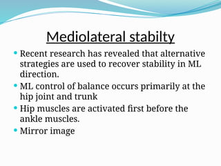 Mediolateral stabilty
 Recent research has revealed that alternative
strategies are used to recover stability in ML
direction.
 ML control of balance occurs primarily at the
hip joint and trunk
 Hip muscles are activated first before the
ankle muscles.
 Mirror image
 