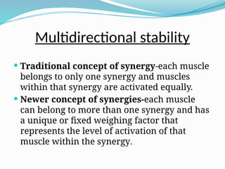 Multidirectional stability
 Traditional concept of synergy-each muscle
belongs to only one synergy and muscles
within that synergy are activated equally.
 Newer concept of synergies-each muscle
can belong to more than one synergy and has
a unique or fixed weighing factor that
represents the level of activation of that
muscle within the synergy.
 