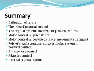 Summary
 Defination of terms
 Theories of postural control
 Conceptual Systems involved in postural control
 Motor control in quiet stance
 Motor control in pertubed stance( movement strategies)
 Role of visual,somatosensory,vestibular system in
postural control.
 Anticipatory control
 Adaptive control
 Internal representation.
 