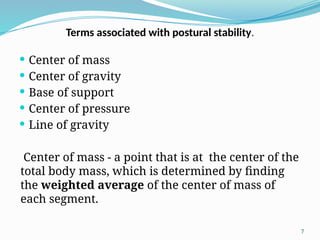 7
 Center of mass
 Center of gravity
 Base of support
 Center of pressure
 Line of gravity
Center of mass - a point that is at the center of the
total body mass, which is determined by finding
the weighted average of the center of mass of
each segment.
Terms associated with postural stability.
 