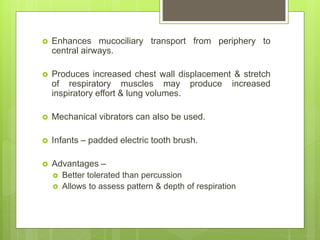  Enhances mucociliary transport from periphery to
central airways.
 Produces increased chest wall displacement & stretch
of respiratory muscles may produce increased
inspiratory effort & lung volumes.
 Mechanical vibrators can also be used.
 Infants – padded electric tooth brush.
 Advantages –
 Better tolerated than percussion
 Allows to assess pattern & depth of respiration
 