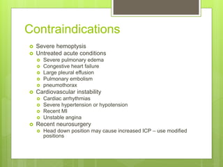 Contraindications
 Severe hemoptysis
 Untreated acute conditions
 Severe pulmonary edema
 Congestive heart failure
 Large pleural effusion
 Pulmonary embolism
 pneumothorax
 Cardiovascular instability
 Cardiac arrhythmias
 Severe hypertension or hypotension
 Recent MI
 Unstable angina
 Recent neurosurgery
 Head down position may cause increased ICP – use modified
positions
 