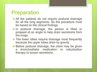 Preparation
 All the patients do not require postural drainage
for all the lung segments. So the procedure must
be based on the clinical findings.
 In postural drainage, the person is tilted or
propped at an angle to help drain secretions from
the lungs.
 The lower lobes require drainage most frequently
because the upper lobes drain by gravity.
 Before postural drainage, the client may be given
a bronchodilator medication or nebulization
therapy to loosen secretions.
 