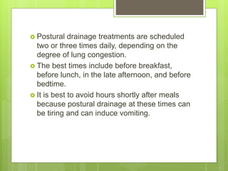  Postural drainage treatments are scheduled
two or three times daily, depending on the
degree of lung congestion.
 The best times include before breakfast,
before lunch, in the late afternoon, and before
bedtime.
 It is best to avoid hours shortly after meals
because postural drainage at these times can
be tiring and can induce vomiting.
 