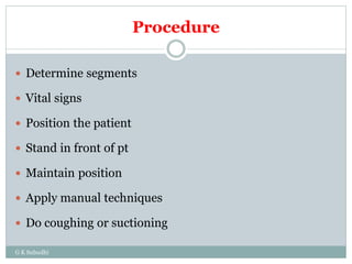 Procedure
G K Subudhi
 Determine segments
 Vital signs
 Position the patient
 Stand in front of pt
 Maintain position
 Apply manual techniques
 Do coughing or suctioning
 