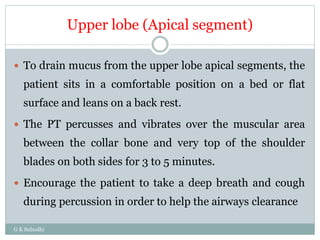 Upper lobe (Apical segment)
G K Subudhi
 To drain mucus from the upper lobe apical segments, the
patient sits in a comfortable position on a bed or flat
surface and leans on a back rest.
 The PT percusses and vibrates over the muscular area
between the collar bone and very top of the shoulder
blades on both sides for 3 to 5 minutes.
 Encourage the patient to take a deep breath and cough
during percussion in order to help the airways clearance
 
